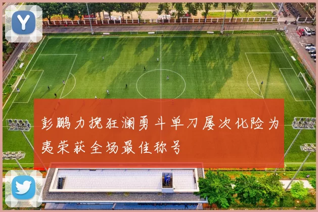 彭鹏力挽狂澜勇斗单刀屡次化险为夷荣获全场最佳称号