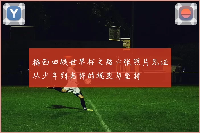 梅西回顾世界杯之路六张照片见证从少年到老将的蜕变与坚持
