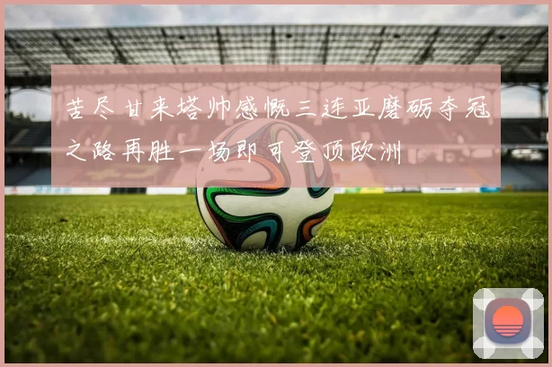 苦尽甘来塔帅感慨三连亚磨砺夺冠之路再胜一场即可登顶欧洲