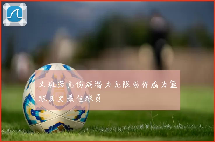 文班若无伤病潜力无限或将成为篮球历史最佳球员
