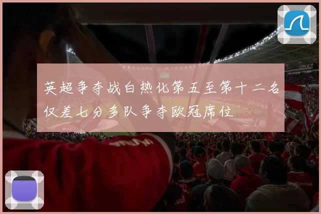 英超争夺战白热化第五至第十二名仅差七分多队争夺欧冠席位