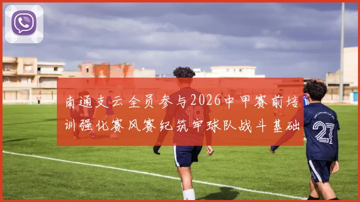 南通支云全员参与2026中甲赛前培训强化赛风赛纪筑牢球队战斗基础