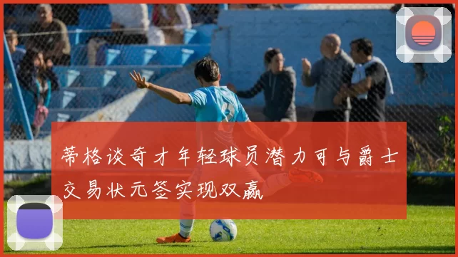 蒂格谈奇才年轻球员潜力可与爵士交易状元签实现双赢