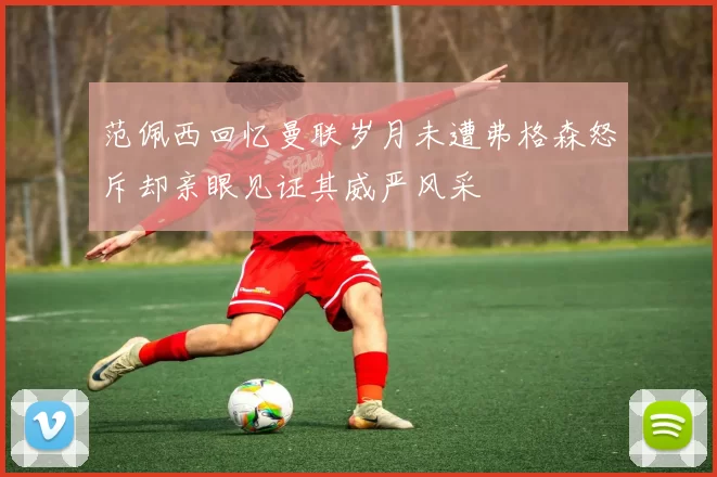 范佩西回忆曼联岁月未遭弗格森怒斥却亲眼见证其威严风采