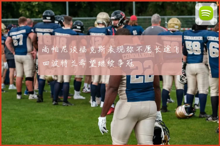 尚帕尼谈福克斯表现称不愿长途飞回波特兰希望继续争冠