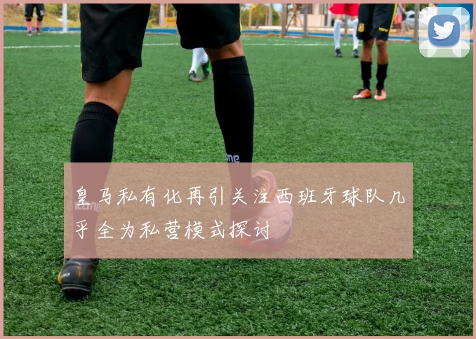 皇马私有化再引关注西班牙球队几乎全为私营模式探讨