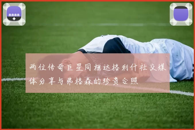 两位传奇巨星同框达格利什社交媒体分享与弗格森的珍贵合照