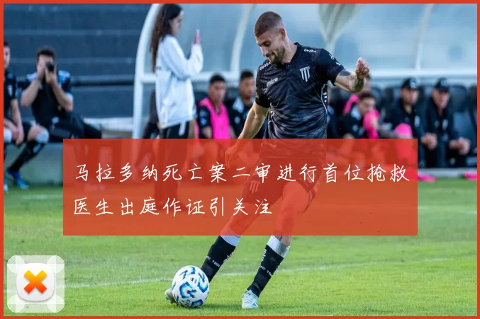 马拉多纳死亡案二审进行首位抢救医生出庭作证引关注