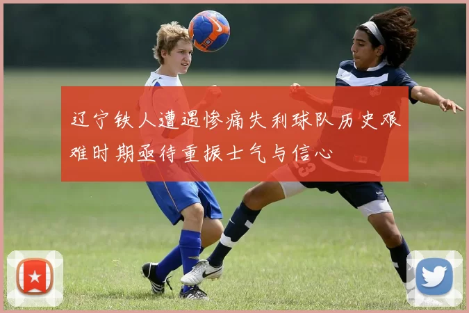 辽宁铁人遭遇惨痛失利球队历史艰难时期亟待重振士气与信心
