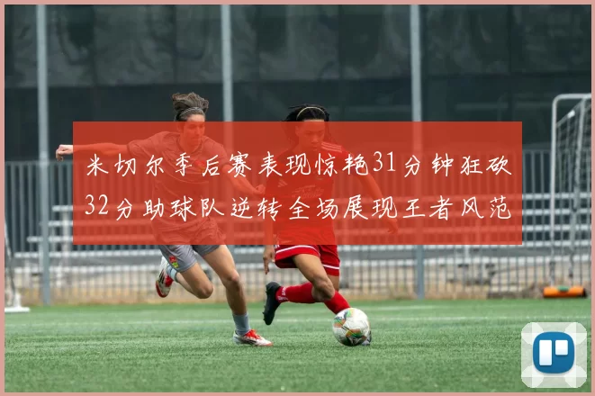 米切尔季后赛表现惊艳31分钟狂砍32分助球队逆转全场展现王者风范