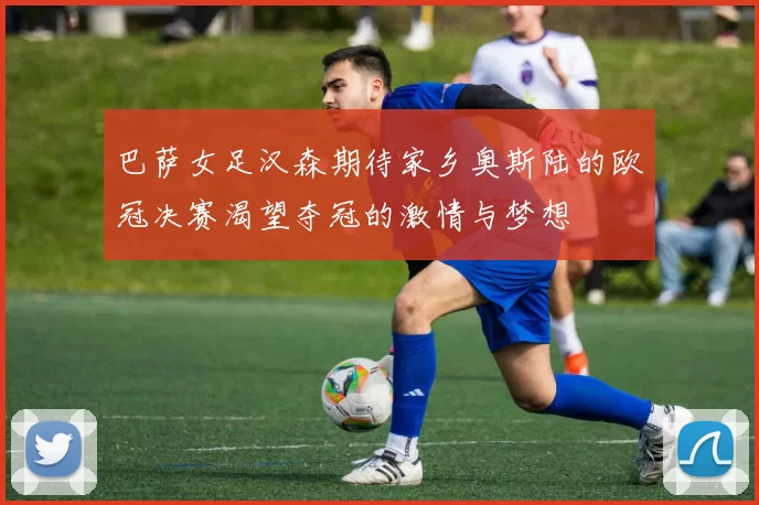 巴萨女足汉森期待家乡奥斯陆的欧冠决赛渴望夺冠的激情与梦想