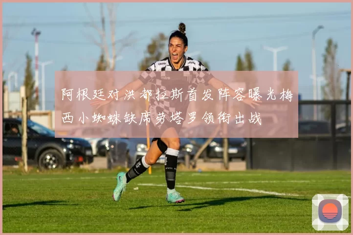 阿根廷对洪都拉斯首发阵容曝光梅西小蜘蛛缺席劳塔罗领衔出战