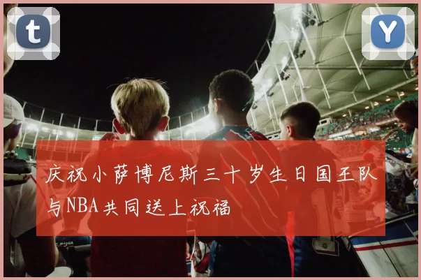 庆祝小萨博尼斯三十岁生日国王队与NBA共同送上祝福