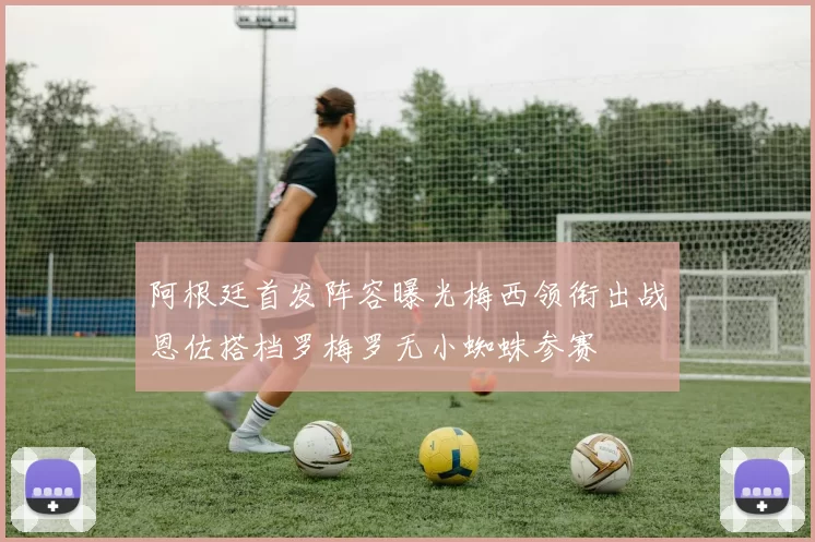 阿根廷首发阵容曝光梅西领衔出战恩佐搭档罗梅罗无小蜘蛛参赛
