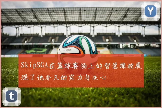 SkipSGA在篮球赛场上的智慧操控展现了他非凡的实力与决心