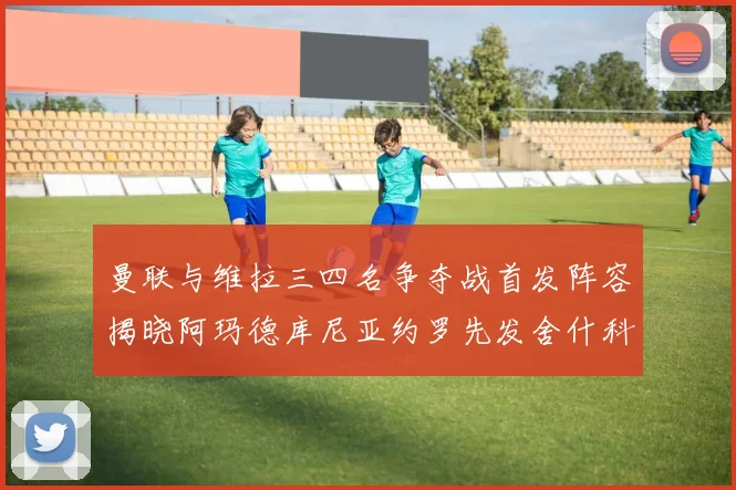 曼联与维拉三四名争夺战首发阵容揭晓阿玛德库尼亚约罗先发舍什科替补出战