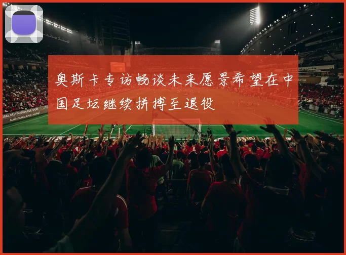 奥斯卡专访畅谈未来愿景希望在中国足坛继续拼搏至退役