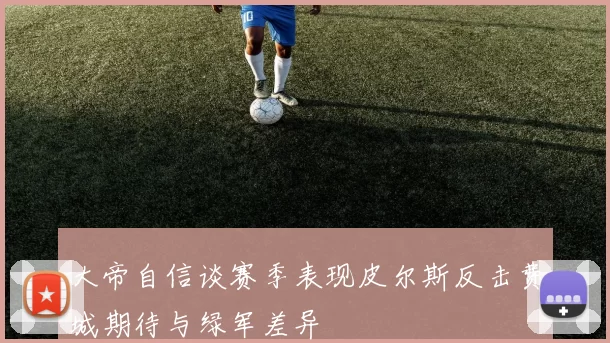 大帝自信谈赛季表现皮尔斯反击费城期待与绿军差异